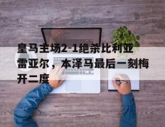 IM体育官方平台-皇马主场2-1绝杀比利亚雷亚尔，本泽马最后一刻梅开二度的简单介绍